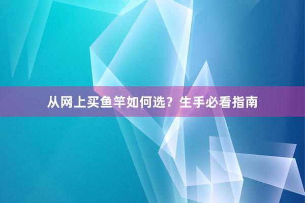 从网上买鱼竿如何选？生手必看指南